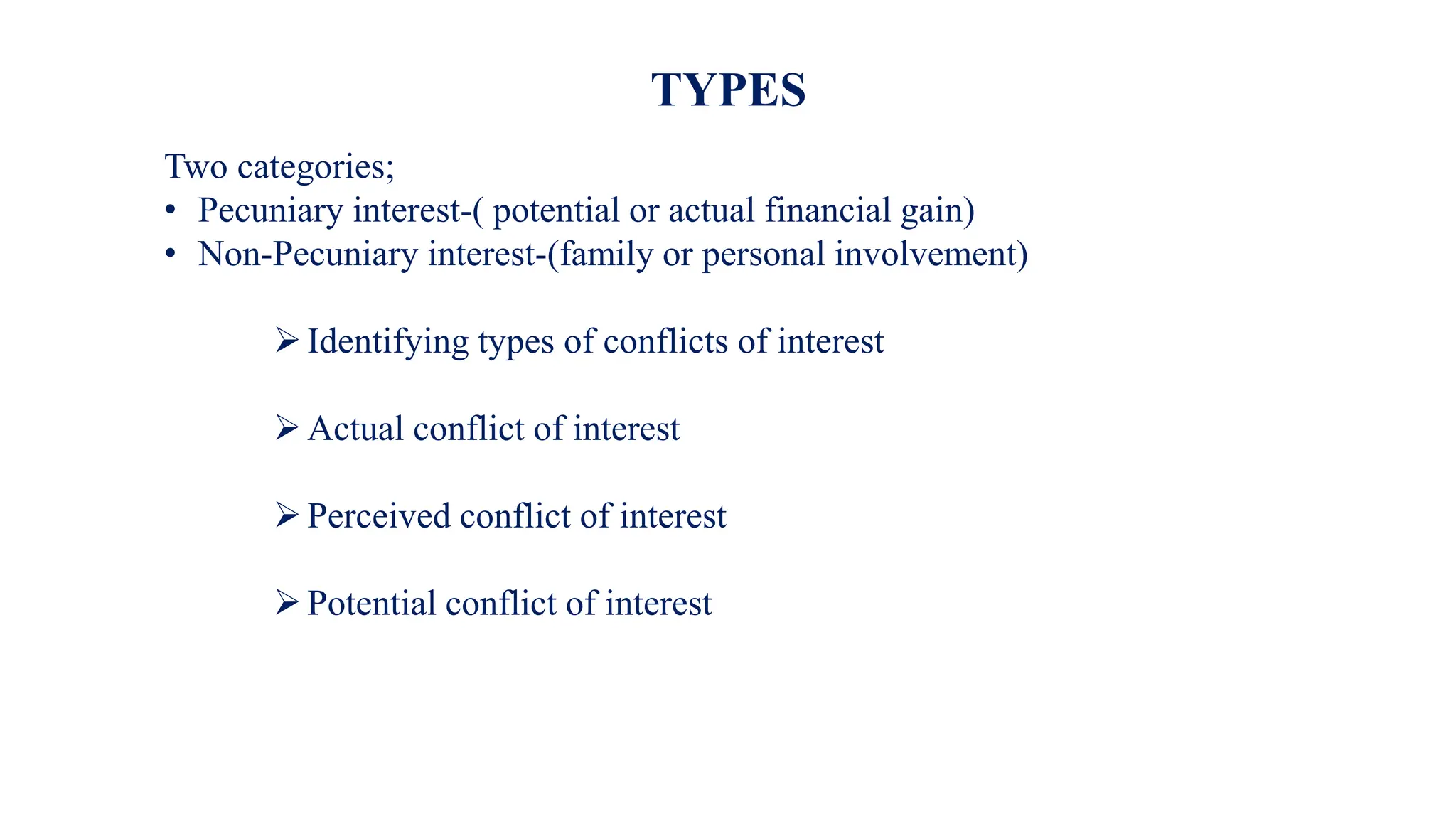 Two categories;
• Pecuniary interest-( potential or actual financial gain)
• Non-Pecuniary interest-(family or personal involvement)
Identifying types of conflicts of interest
Actual conflict of interest
Perceived conflict of interest
Potential conflict of interest
TYPES
 