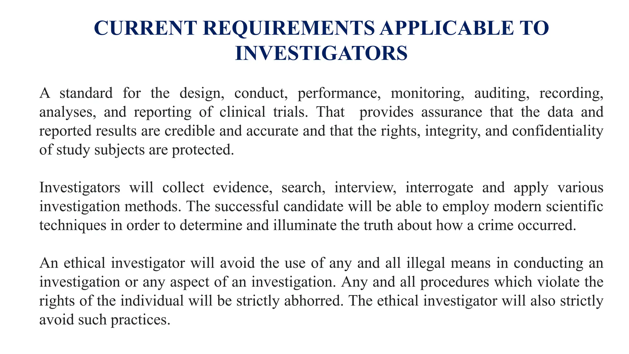 CURRENT REQUIREMENTS APPLICABLE TO
INVESTIGATORS
A standard for the design, conduct, performance, monitoring, auditing, recording,
analyses, and reporting of clinical trials. That provides assurance that the data and
reported results are credible and accurate and that the rights, integrity, and confidentiality
of study subjects are protected.
Investigators will collect evidence, search, interview, interrogate and apply various
investigation methods. The successful candidate will be able to employ modern scientific
techniques in order to determine and illuminate the truth about how a crime occurred.
An ethical investigator will avoid the use of any and all illegal means in conducting an
investigation or any aspect of an investigation. Any and all procedures which violate the
rights of the individual will be strictly abhorred. The ethical investigator will also strictly
avoid such practices.
 