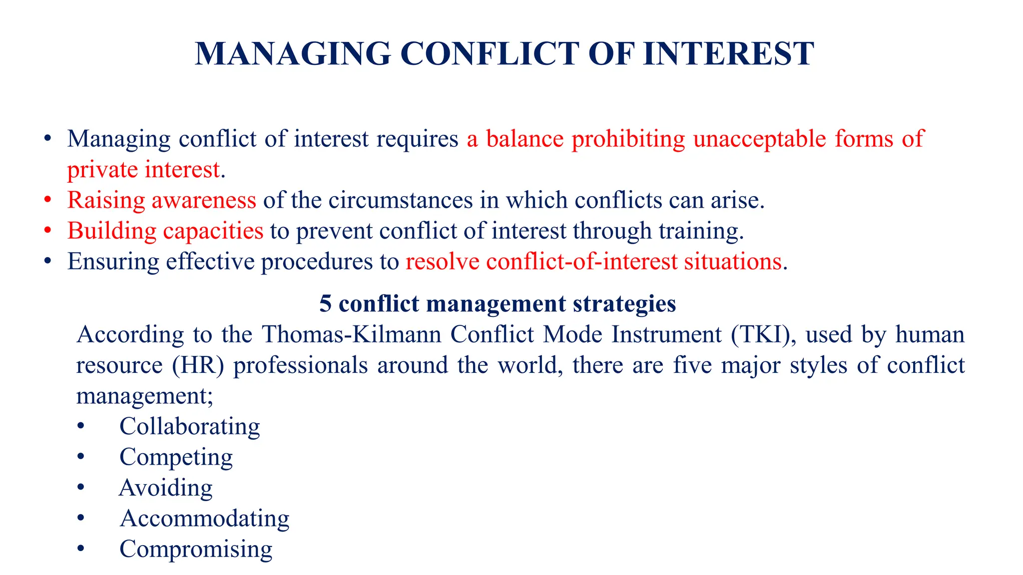 MANAGING CONFLICT OF INTEREST
• Managing conflict of interest requires a balance prohibiting unacceptable forms of
private interest.
• Raising awareness of the circumstances in which conflicts can arise.
• Building capacities to prevent conflict of interest through training.
• Ensuring effective procedures to resolve conflict-of-interest situations.
5 conflict management strategies
According to the Thomas-Kilmann Conflict Mode Instrument (TKI), used by human
resource (HR) professionals around the world, there are five major styles of conflict
management;
• Collaborating
• Competing
• Avoiding
• Accommodating
• Compromising
 