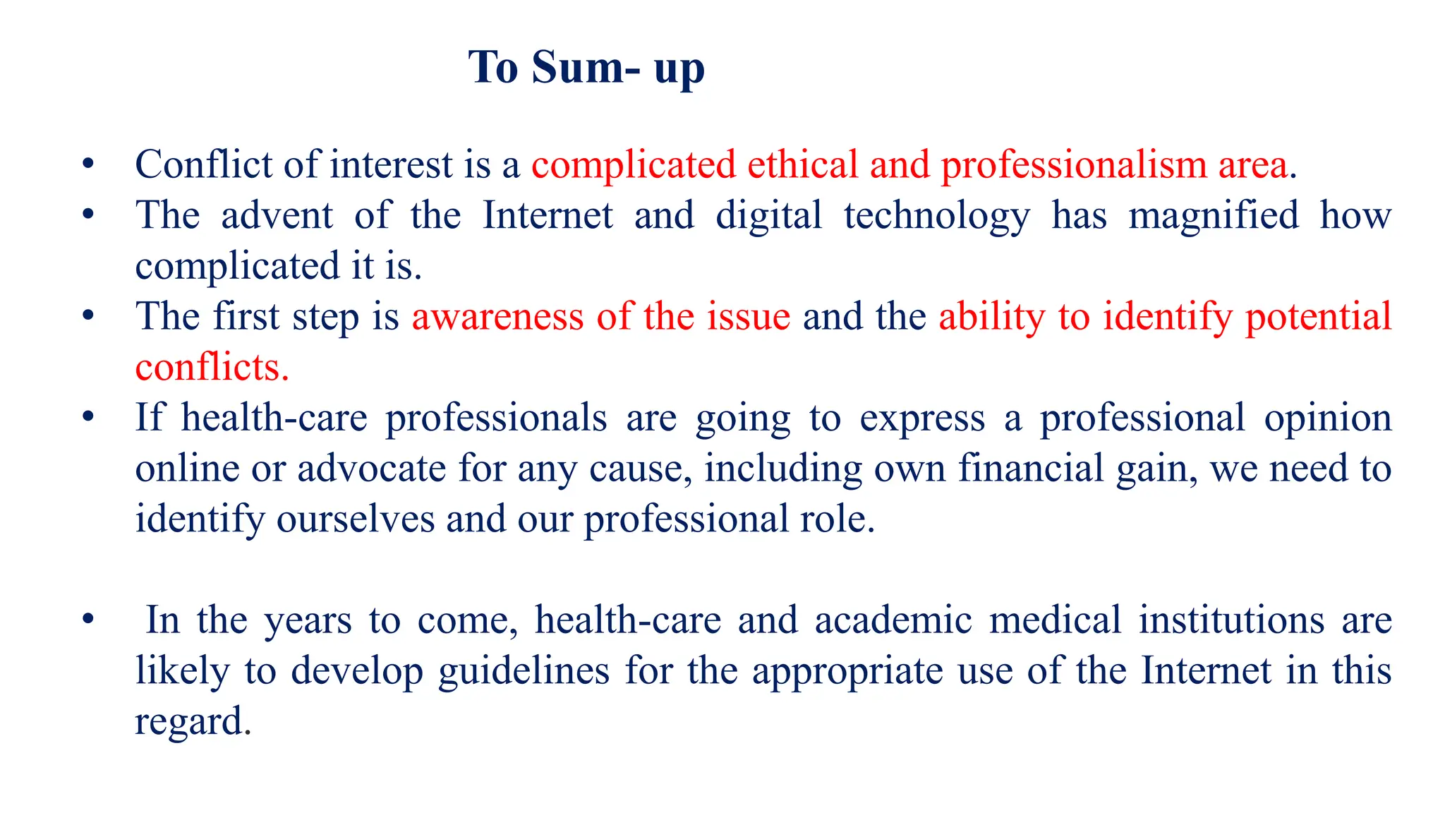 To Sum- up
• Conflict of interest is a complicated ethical and professionalism area.
• The advent of the Internet and digital technology has magnified how
complicated it is.
• The first step is awareness of the issue and the ability to identify potential
conflicts.
• If health-care professionals are going to express a professional opinion
online or advocate for any cause, including own financial gain, we need to
identify ourselves and our professional role.
• In the years to come, health-care and academic medical institutions are
likely to develop guidelines for the appropriate use of the Internet in this
regard.
 