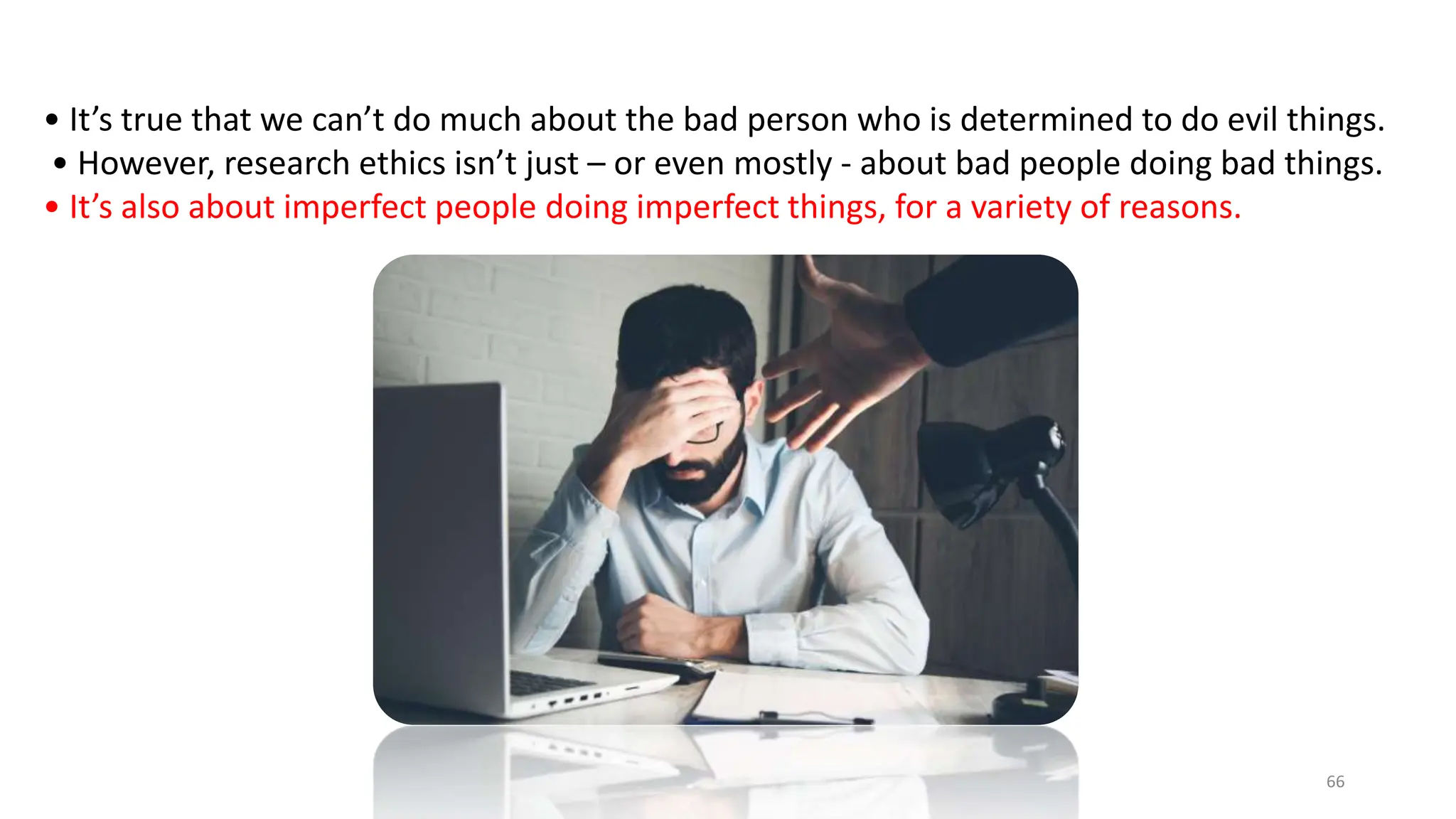 • It’s true that we can’t do much about the bad person who is determined to do evil things.
• However, research ethics isn’t just – or even mostly - about bad people doing bad things.
• It’s also about imperfect people doing imperfect things, for a variety of reasons.
66
 