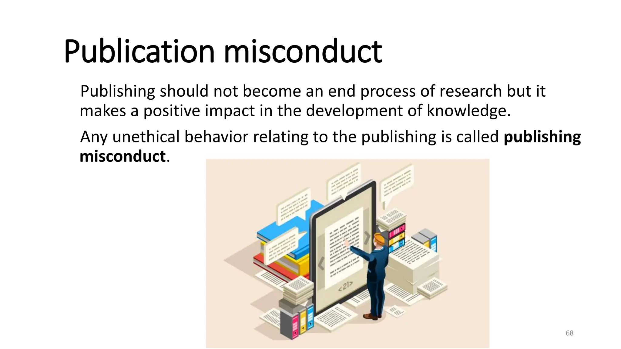 Publication misconduct
Publishing should not become an end process of research but it
makes a positive impact in the development of knowledge.
Any unethical behavior relating to the publishing is called publishing
misconduct.
68
 