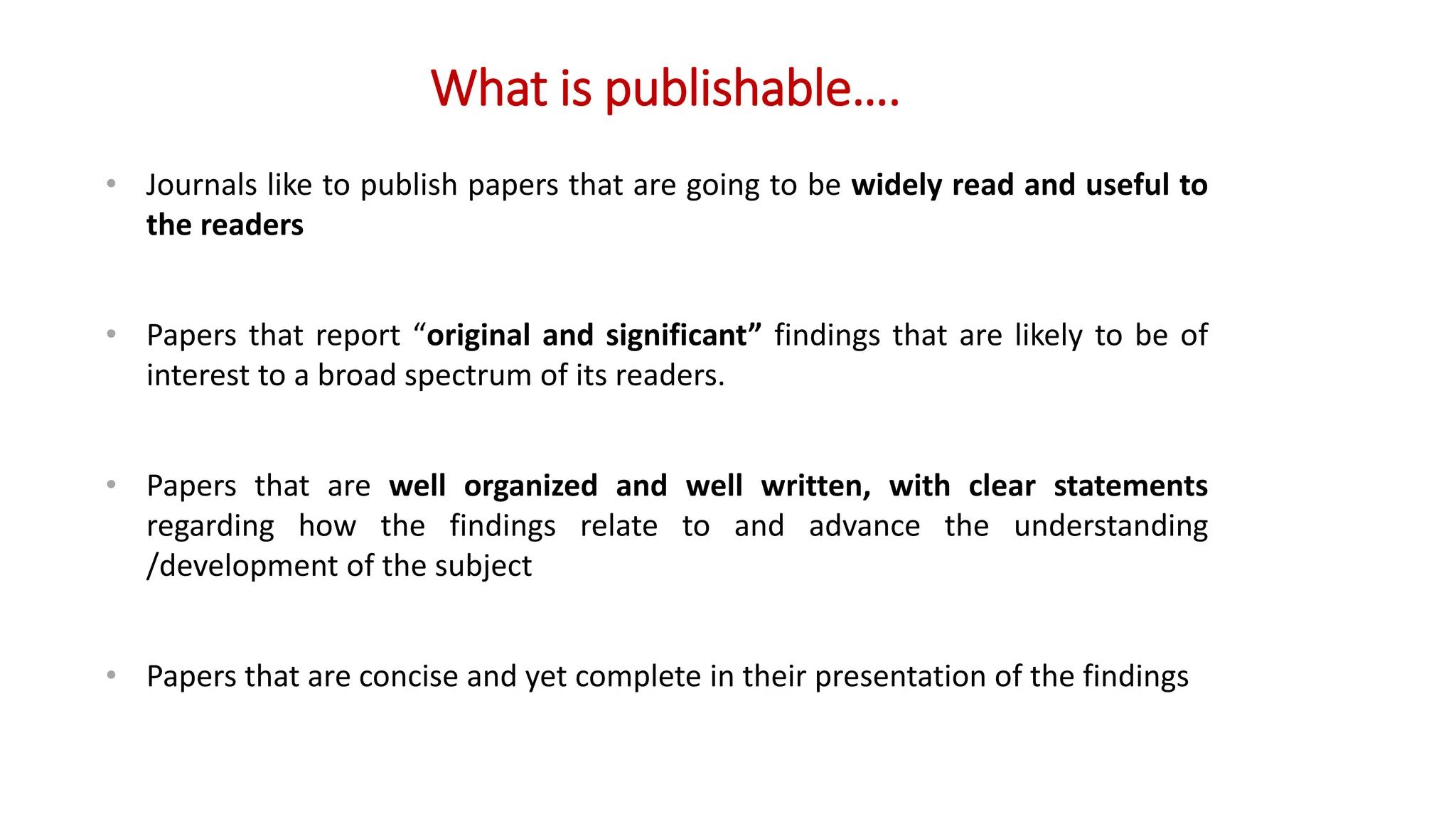What is publishable….
• Journals like to publish papers that are going to be widely read and useful to
the readers
• Papers that report “original and significant” findings that are likely to be of
interest to a broad spectrum of its readers.
• Papers that are well organized and well written, with clear statements
regarding how the findings relate to and advance the understanding
/development of the subject
• Papers that are concise and yet complete in their presentation of the findings
 