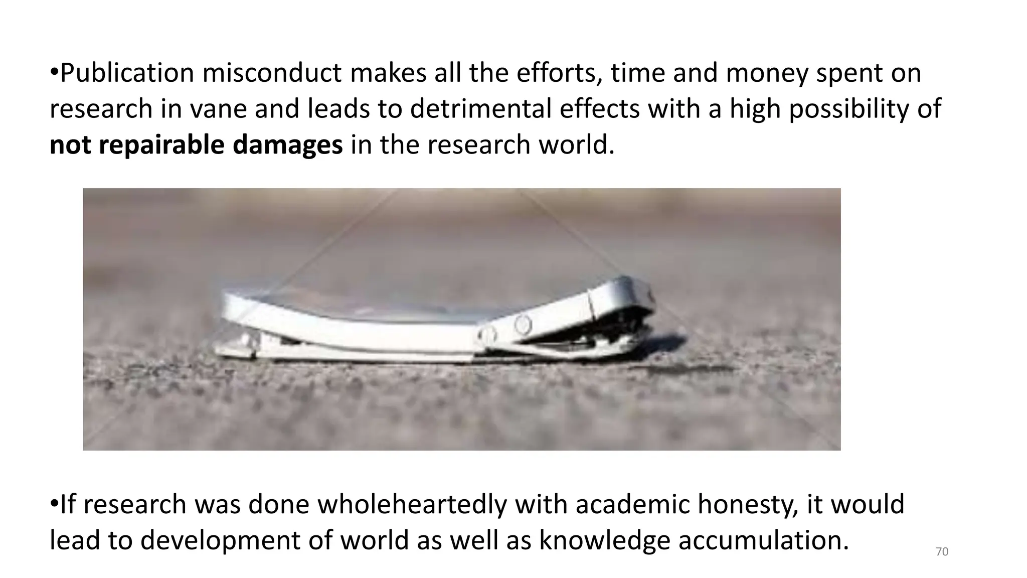 •Publication misconduct makes all the efforts, time and money spent on
research in vane and leads to detrimental effects with a high possibility of
not repairable damages in the research world.
•If research was done wholeheartedly with academic honesty, it would
lead to development of world as well as knowledge accumulation. 70
 