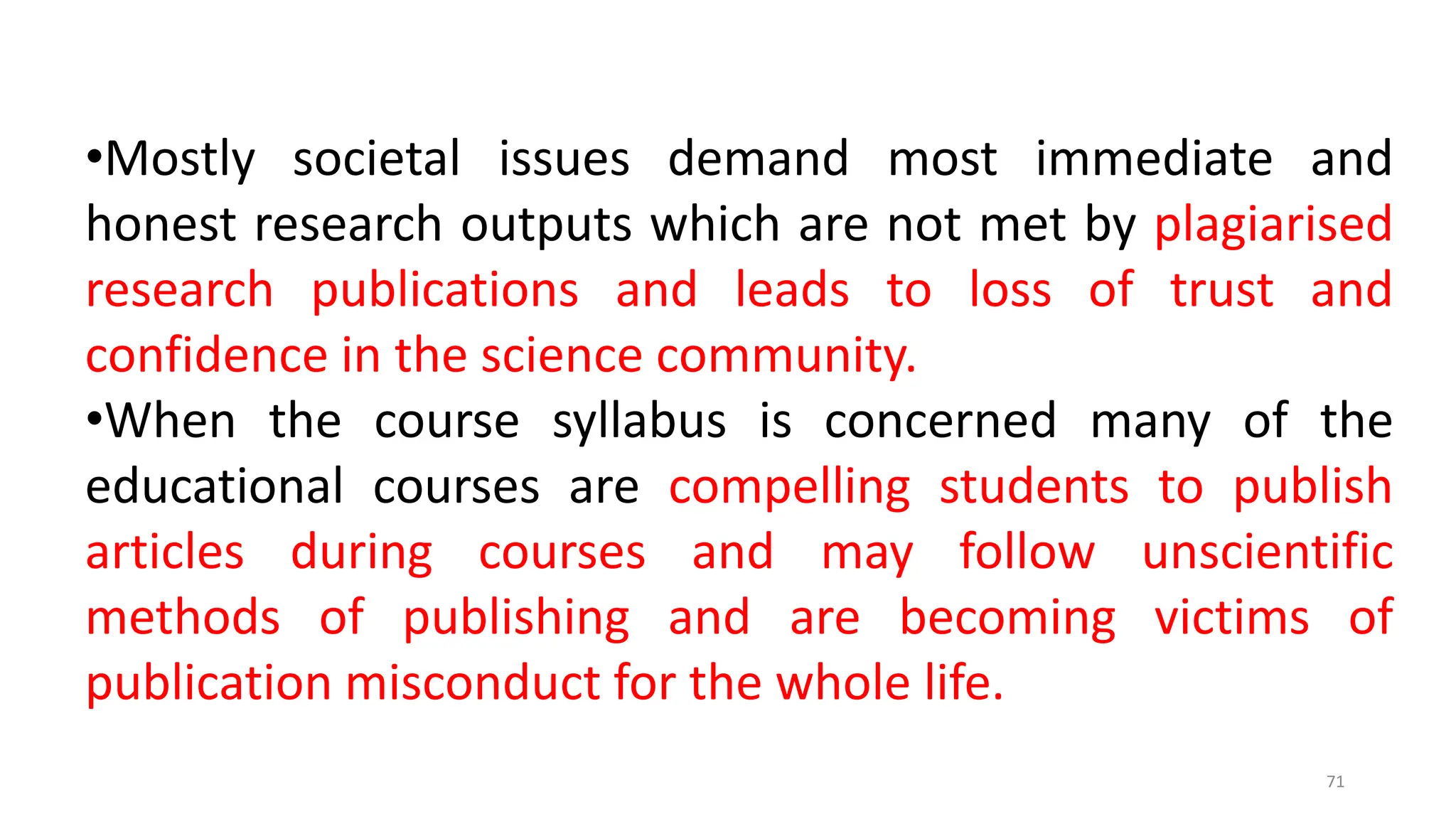 •Mostly societal issues demand most immediate and
honest research outputs which are not met by plagiarised
research publications and leads to loss of trust and
confidence in the science community.
•When the course syllabus is concerned many of the
educational courses are compelling students to publish
articles during courses and may follow unscientific
methods of publishing and are becoming victims of
publication misconduct for the whole life.
71
 