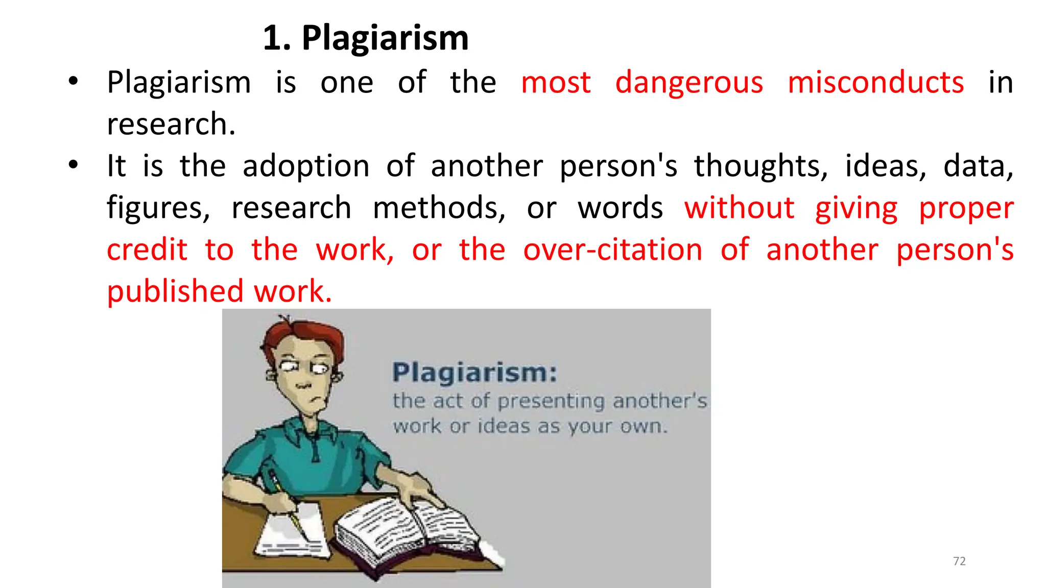 1. Plagiarism
• Plagiarism is one of the most dangerous misconducts in
research.
• It is the adoption of another person's thoughts, ideas, data,
figures, research methods, or words without giving proper
credit to the work, or the over-citation of another person's
published work.
72
 
