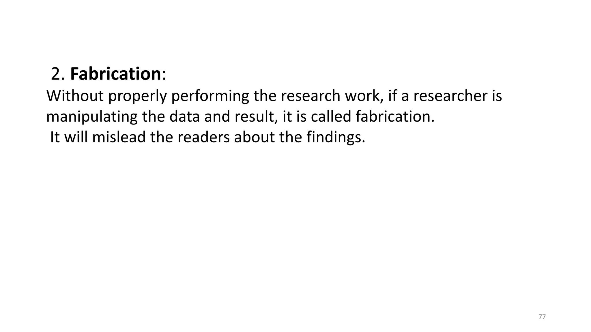 2. Fabrication:
Without properly performing the research work, if a researcher is
manipulating the data and result, it is called fabrication.
It will mislead the readers about the findings.
77
 