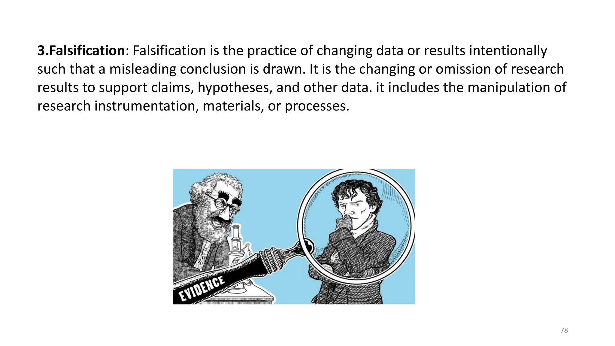 3.Falsification: Falsification is the practice of changing data or results intentionally
such that a misleading conclusion is drawn. It is the changing or omission of research
results to support claims, hypotheses, and other data. it includes the manipulation of
research instrumentation, materials, or processes.
78
 