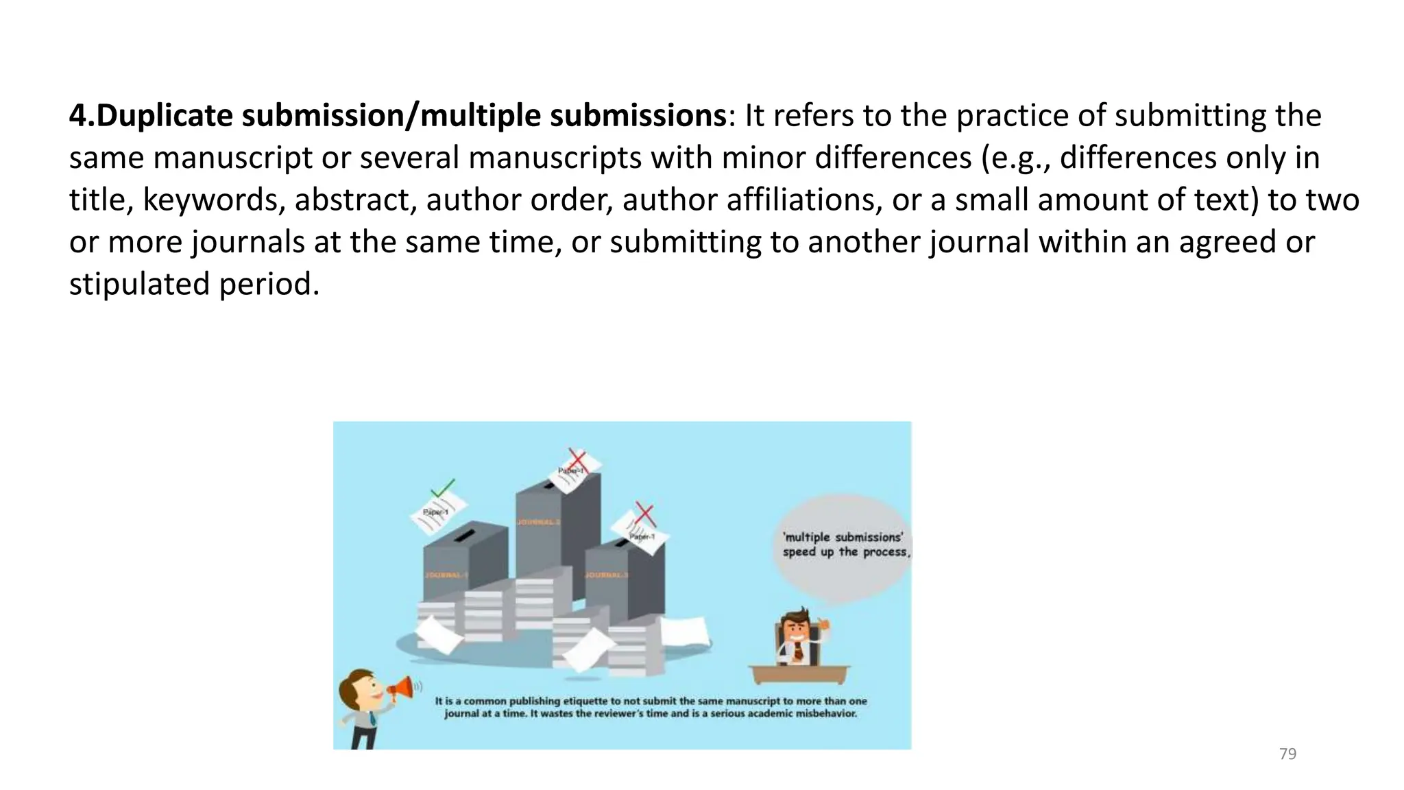 4.Duplicate submission/multiple submissions: It refers to the practice of submitting the
same manuscript or several manuscripts with minor differences (e.g., differences only in
title, keywords, abstract, author order, author affiliations, or a small amount of text) to two
or more journals at the same time, or submitting to another journal within an agreed or
stipulated period.
79
 