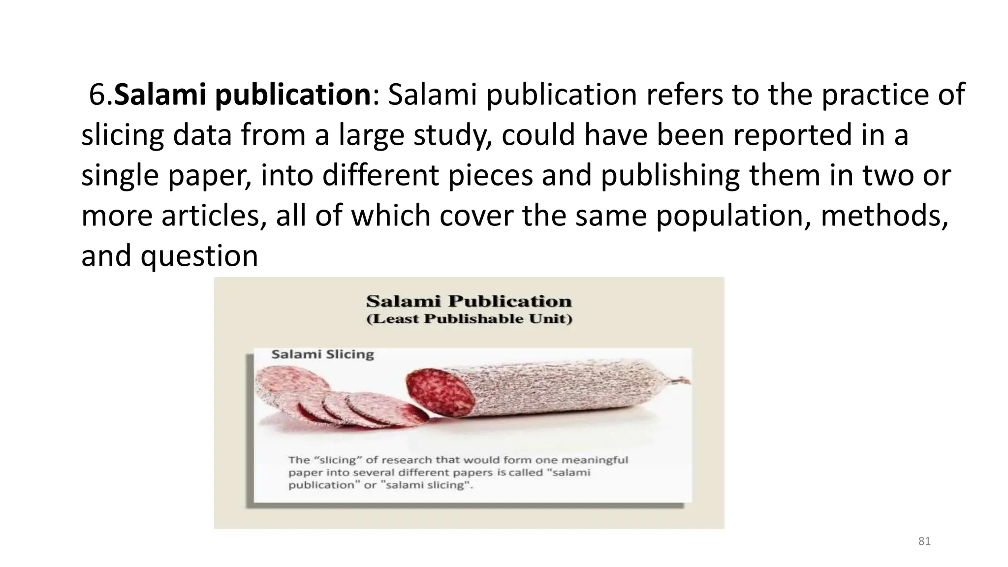 6.Salami publication: Salami publication refers to the practice of
slicing data from a large study, could have been reported in a
single paper, into different pieces and publishing them in two or
more articles, all of which cover the same population, methods,
and question
81
 