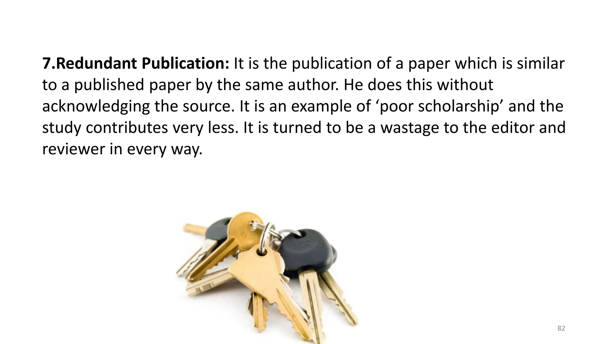 7.Redundant Publication: It is the publication of a paper which is similar
to a published paper by the same author. He does this without
acknowledging the source. It is an example of ‘poor scholarship’ and the
study contributes very less. It is turned to be a wastage to the editor and
reviewer in every way.
82
 