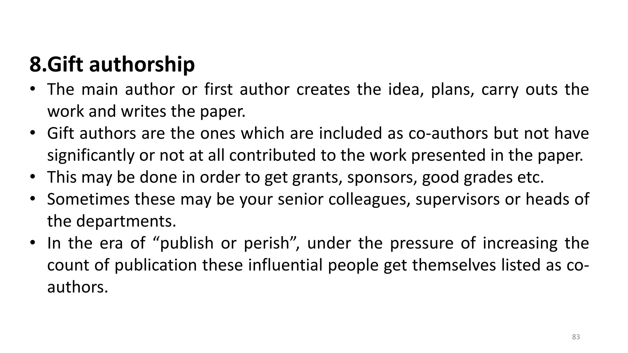 8.Gift authorship
• The main author or first author creates the idea, plans, carry outs the
work and writes the paper.
• Gift authors are the ones which are included as co-authors but not have
significantly or not at all contributed to the work presented in the paper.
• This may be done in order to get grants, sponsors, good grades etc.
• Sometimes these may be your senior colleagues, supervisors or heads of
the departments.
• In the era of “publish or perish”, under the pressure of increasing the
count of publication these influential people get themselves listed as co-
authors.
83
 