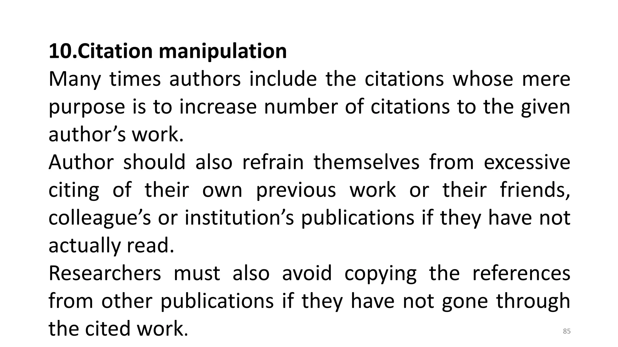 10.Citation manipulation
Many times authors include the citations whose mere
purpose is to increase number of citations to the given
author’s work.
Author should also refrain themselves from excessive
citing of their own previous work or their friends,
colleague’s or institution’s publications if they have not
actually read.
Researchers must also avoid copying the references
from other publications if they have not gone through
the cited work. 85
 