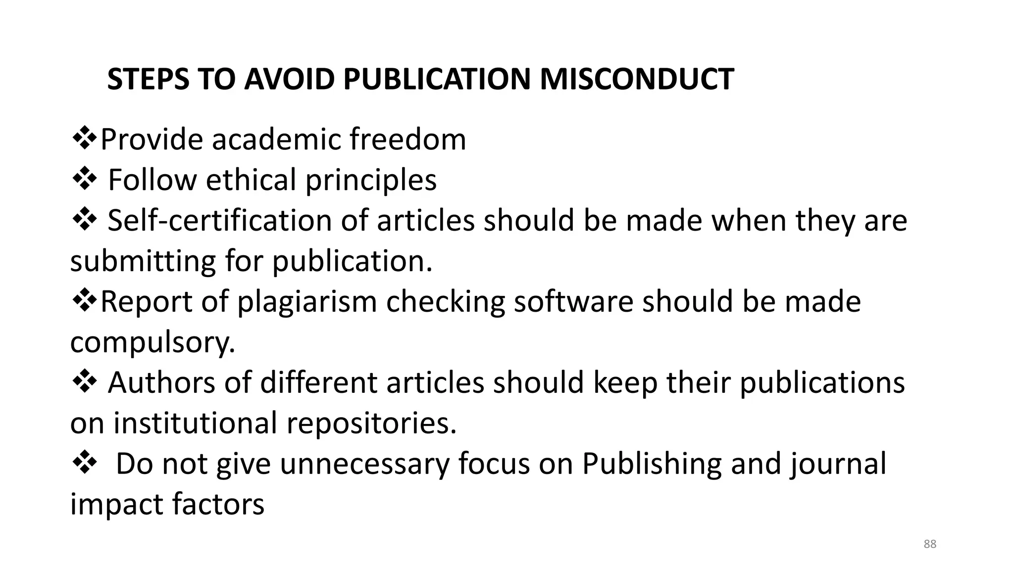 STEPS TO AVOID PUBLICATION MISCONDUCT
Provide academic freedom
 Follow ethical principles
 Self-certification of articles should be made when they are
submitting for publication.
Report of plagiarism checking software should be made
compulsory.
 Authors of different articles should keep their publications
on institutional repositories.
 Do not give unnecessary focus on Publishing and journal
impact factors
88
 