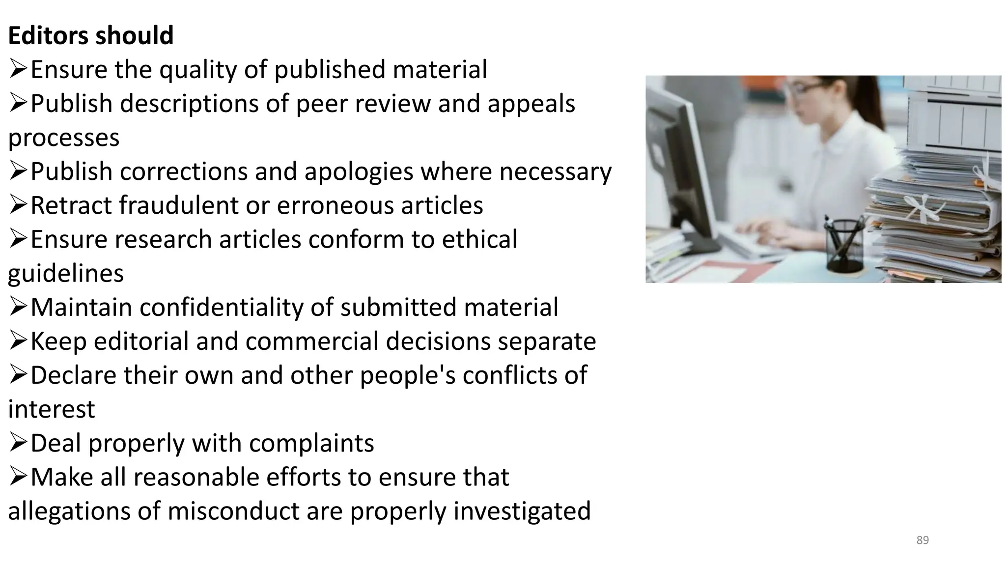 Editors should
Ensure the quality of published material
Publish descriptions of peer review and appeals
processes
Publish corrections and apologies where necessary
Retract fraudulent or erroneous articles
Ensure research articles conform to ethical
guidelines
Maintain confidentiality of submitted material
Keep editorial and commercial decisions separate
Declare their own and other people's conflicts of
interest
Deal properly with complaints
Make all reasonable efforts to ensure that
allegations of misconduct are properly investigated
89
 