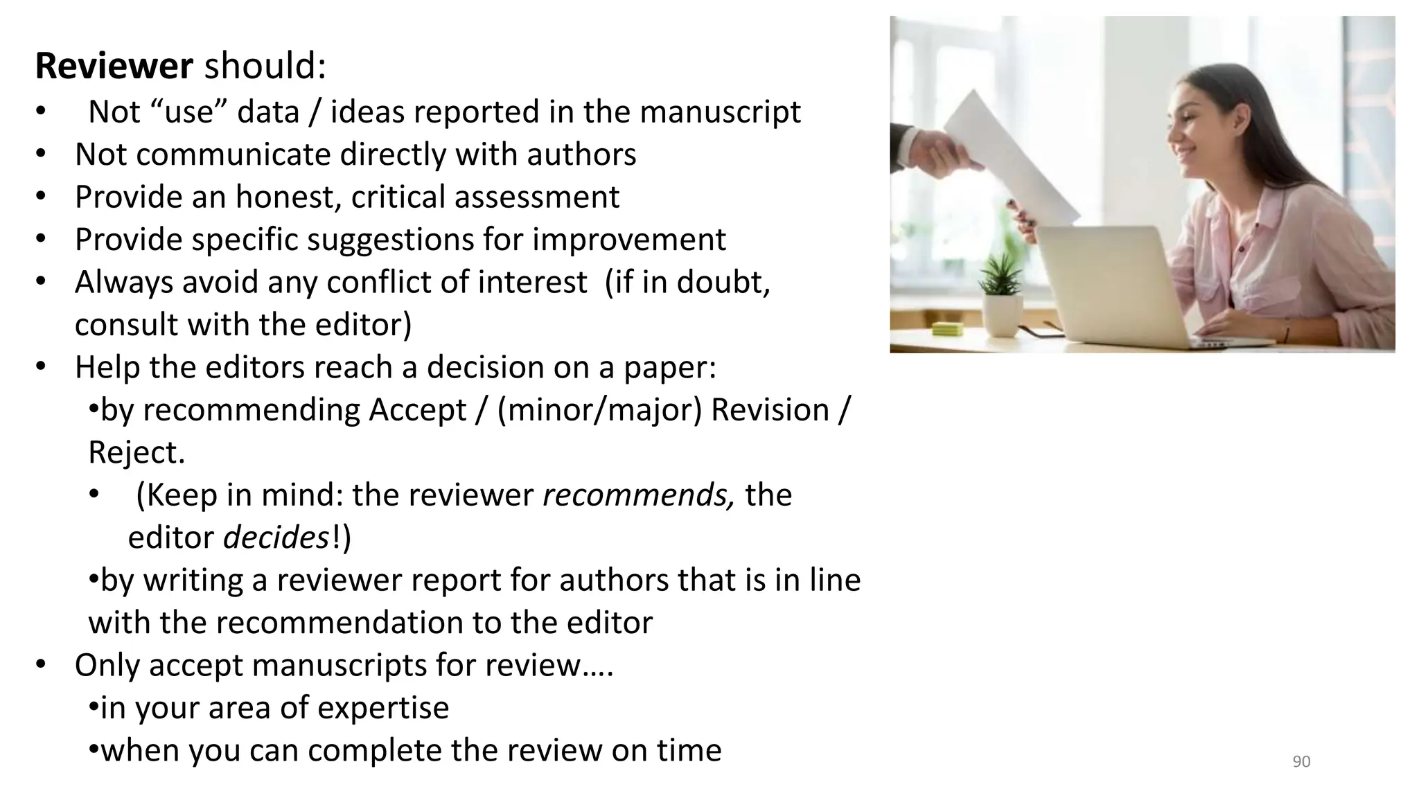 Reviewer should:
• Not “use” data / ideas reported in the manuscript
• Not communicate directly with authors
• Provide an honest, critical assessment
• Provide specific suggestions for improvement
• Always avoid any conflict of interest (if in doubt,
consult with the editor)
• Help the editors reach a decision on a paper:
•by recommending Accept / (minor/major) Revision /
Reject.
• (Keep in mind: the reviewer recommends, the
editor decides!)
•by writing a reviewer report for authors that is in line
with the recommendation to the editor
• Only accept manuscripts for review….
•in your area of expertise
•when you can complete the review on time 90
 