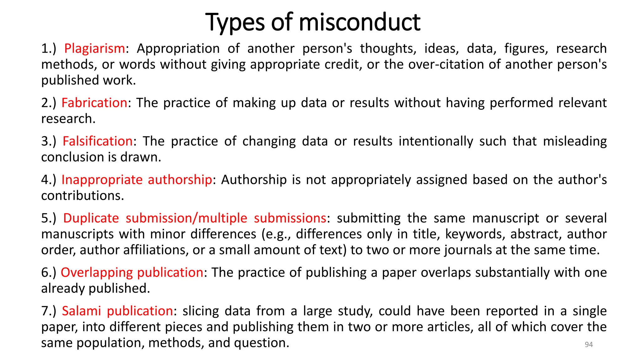 Types of misconduct
1.) Plagiarism: Appropriation of another person's thoughts, ideas, data, figures, research
methods, or words without giving appropriate credit, or the over-citation of another person's
published work.
2.) Fabrication: The practice of making up data or results without having performed relevant
research.
3.) Falsification: The practice of changing data or results intentionally such that misleading
conclusion is drawn.
4.) Inappropriate authorship: Authorship is not appropriately assigned based on the author's
contributions.
5.) Duplicate submission/multiple submissions: submitting the same manuscript or several
manuscripts with minor differences (e.g., differences only in title, keywords, abstract, author
order, author affiliations, or a small amount of text) to two or more journals at the same time.
6.) Overlapping publication: The practice of publishing a paper overlaps substantially with one
already published.
7.) Salami publication: slicing data from a large study, could have been reported in a single
paper, into different pieces and publishing them in two or more articles, all of which cover the
same population, methods, and question. 94
 