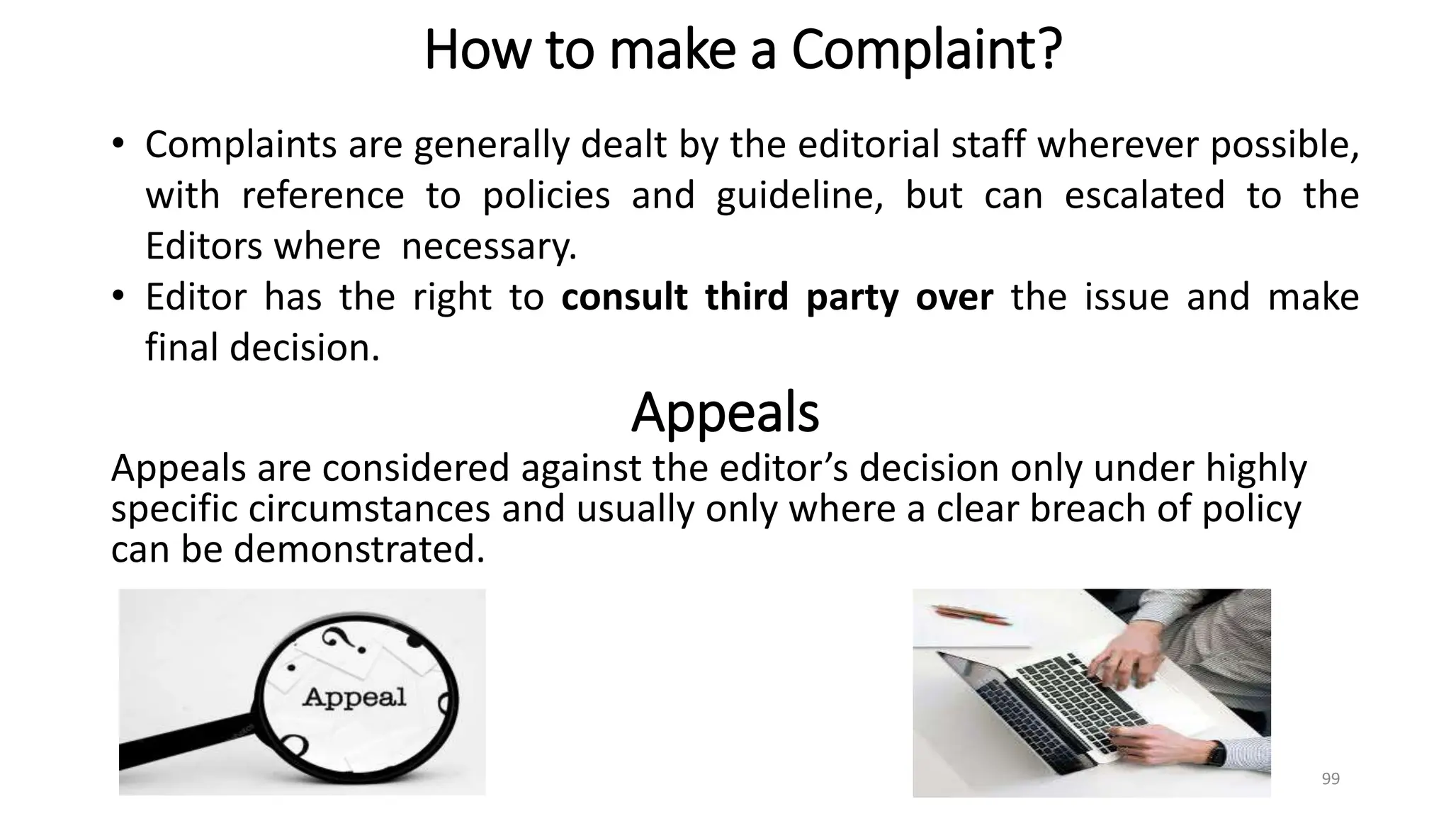 Appeals
Appeals are considered against the editor’s decision only under highly
specific circumstances and usually only where a clear breach of policy
can be demonstrated.
99
How to make a Complaint?
• Complaints are generally dealt by the editorial staff wherever possible,
with reference to policies and guideline, but can escalated to the
Editors where necessary.
• Editor has the right to consult third party over the issue and make
final decision.
 