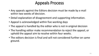 Appeals Process
• Any appeals against the Editors decision must be made by e mail
within two weeks of decision.
• Detail explanation of disagreement and supporting information.
• Appeal is acknowledged within five working days
• The appeal is handled by the editor who is not in original decision
• The handling editor make recommendation to reject the appeal, or
uphold the appeal aim to resolve within four weeks.
• The editors decision is final and will not considered further on same
ground.
102
 