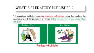 WHAT IS PREDATORY PUBLISHER ?
“ A predatory publisher is an opportunistic publishing venue that exploits the
academic need to publish but offers little reward for those using their
services”.
Predatory Publisher
 