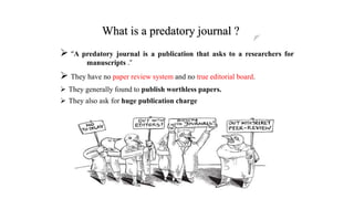 What is a predatory journal ?
 “A predatory journal is a publication that asks to a researchers for
manuscripts .“
 They have no paper review system and no true editorial board.
 They generally found to publish worthless papers.
 They also ask for huge publication charge
 