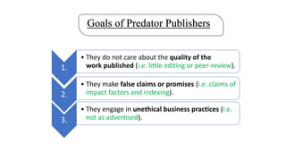Goals of Predator Publishers
1.
• They do not care about the quality of the
work published (i.e. little editing or peer-review).
2.
• They make false claims or promises (i.e. claims of
impact factors and indexing).
3.
• They engage in unethical business practices (i.e.
not as advertised).
 