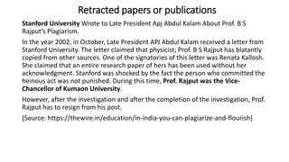 Stanford University Wrote to Late President Apj Abdul Kalam About Prof. B S
Rajput’s Plagiarism.
In the year 2002, in October, Late President APJ Abdul Kalam received a letter from
Stanford University. The letter claimed that physicist; Prof. B S Rajput has blatantly
copied from other sources. One of the signatories of this letter was Renata Kallosh.
She claimed that an entire research paper of hers has been used without her
acknowledgment. Stanford was shocked by the fact the person who committed the
heinous act was not punished. During this time, Prof. Rajput was the Vice-
Chancellor of Kumaon University.
However, after the investigation and after the completion of the investigation, Prof.
Rajput has to resign from his post.
(Source: https://thewire.in/education/in-india-you-can-plagiarize-and-flourish)
Retracted papers or publications
 
