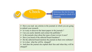 Check
…
Reference this list for your
chosen journal to check if it
is trusted.
 Have you read any articles in the journals in which you are going
to submit your research
 Is it easy to discover the latest papers in the journals ?
 Can you easily identify and contact the publisher ?
 Is the journals clear about the types of peer review it uses?
 Have you heard of the editorial board members?
 Do the editorial board mention the journal on their own websites?
 Is it clear what fee will be charged?
 And does the journal site explain their fees and when they will be
charged?
 