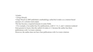h-Index
• [Jorge Hirsch]
• Jorge Hirsch in 2005 published a methodology called the h-index as a citation-based
measure of a scholars total output.
This has become a required measure in some fields.
• For example, if an author has five publications, with 9, 7, 6, 2, and 1 citations (ordered
from greatest to least), then the author's h-index is 3, because the author has three
publications with 3 or more citations.
However, the author does not have four publications with 4 or more citations
 