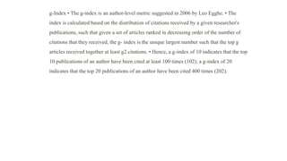 g-Index • The g-index is an author-level metric suggested in 2006 by Leo Egghe. • The
index is calculated based on the distribution of citations received by a given researcher's
publications, such that given a set of articles ranked in decreasing order of the number of
citations that they received, the g- index is the unique largest number such that the top g
articles received together at least g2 citations. • Hence, a g-index of 10 indicates that the top
10 publications of an author have been cited at least 100 times (102), a g-index of 20
indicates that the top 20 publications of an author have been cited 400 times (202).
 
