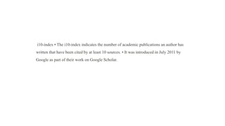 i10-index • The i10-index indicates the number of academic publications an author has
written that have been cited by at least 10 sources. • It was introduced in July 2011 by
Google as part of their work on Google Scholar.
 