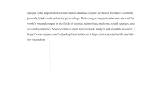 Scopus is the largest abstract and citation database of peer- reviewed literature: scientific
journals, books and conference proceedings. Delivering a comprehensive overview of the
world's research output in the fields of science, technology, medicine, social sciences, and
arts and humanities, Scopus features smart tools to track, analyze and visualize research. •
https://www.scopus.com/freelookup/form/author.uri • https://www.researcherid.com/#rid-
for-researchers
 