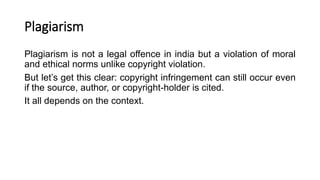 Plagiarism
Plagiarism is not a legal offence in india but a violation of moral
and ethical norms unlike copyright violation.
But let’s get this clear: copyright infringement can still occur even
if the source, author, or copyright-holder is cited.
It all depends on the context.
 