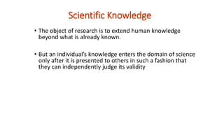 Scientific Knowledge
• The object of research is to extend human knowledge
beyond what is already known.
• But an individual’s knowledge enters the domain of science
only after it is presented to others in such a fashion that
they can independently judge its validity
 