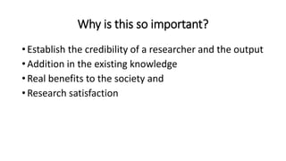 • Establish the credibility of a researcher and the output
• Addition in the existing knowledge
• Real benefits to the society and
• Research satisfaction
Why is this so important?
 