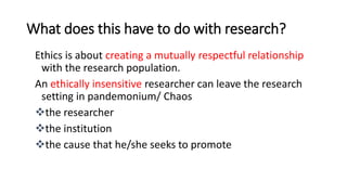 What does this have to do with research?
Ethics is about creating a mutually respectful relationship
with the research population.
An ethically insensitive researcher can leave the research
setting in pandemonium/ Chaos
the researcher
the institution
the cause that he/she seeks to promote
 