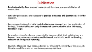 Publication
• Publication is the final stage of research and therefore a responsibility for all
researchers.
• Scholarly publications are expected to provide a detailed and permanent record of
research.
• Because publications form the basis for both new research and the application of
findings, they can affect not only the research community but also, indirectly,
society at large.
• Researchers therefore have a responsibility to ensure that their publications are
honest, clear, accurate, complete and balanced, and should avoid misleading,
selective or ambiguous reporting.
• Journal editors also have responsibilities for ensuring the integrity of the research
literature and these are set out in companion guidelines.
 