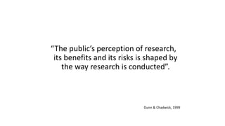 “The public’s perception of research,
its benefits and its risks is shaped by
the way research is conducted”.
Dunn & Chadwick, 1999
 