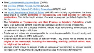 • The Committee on Publication Ethics (COPE),
• the Directory of Open Access Journals (DOAJ),
• the Open Access Scholarly Publishing Association (OASPA), and
• the World Association of Medical Editors (WAME) are scholarly organizations that have
collaborated to identify principles of transparency and best practice for scholarly
publications. This is the fourth version of a work in progress (published September 15,
2022).
• The Principles of Transparency and Best Practice in Scholarly Publishing should
apply to all published content, including special issues and conference proceedings.
• Any deviation from the standards outlined, editors must transparently communicate the
procedures that the journal follows.
• Publishers and editors are also responsible for promoting accessibility, diversity, equity, and
inclusivity in all aspects of the publication.
• Editorial decisions should be based on scholarly merit. They should not be affected by the
origins of the manuscript, including the nationality, ethnicity, political beliefs, race,
or religion of the authors.
• Journals should ensure no policies create an exclusionary environment for anyone wanting
to engage with the journal and should regularly assess their policies for inclusivity.
 