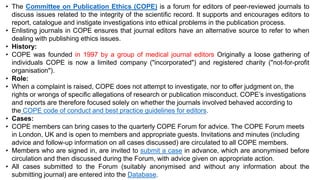 • The Committee on Publication Ethics (COPE) is a forum for editors of peer-reviewed journals to
discuss issues related to the integrity of the scientific record. It supports and encourages editors to
report, catalogue and instigate investigations into ethical problems in the publication process.
• Enlisting journals in COPE ensures that journal editors have an alternative source to refer to when
dealing with publishing ethics issues.
• History:
• COPE was founded in 1997 by a group of medical journal editors Originally a loose gathering of
individuals COPE is now a limited company ("incorporated") and registered charity ("not-for-profit
organisation").
• Role:
• When a complaint is raised, COPE does not attempt to investigate, nor to offer judgment on, the
rights or wrongs of specific allegations of research or publication misconduct. COPE’s investigations
and reports are therefore focused solely on whether the journals involved behaved according to
the COPE code of conduct and best practice guidelines for editors.
• Cases:
• COPE members can bring cases to the quarterly COPE Forum for advice. The COPE Forum meets
in London, UK and is open to members and appropriate guests. Invitations and minutes (including
advice and follow-up information on all cases discussed) are circulated to all COPE members.
• Members who are signed in, are invited to submit a case in advance, which are anonymised before
circulation and then discussed during the Forum, with advice given on appropriate action.
• All cases submitted to the Forum (suitably anonymised and without any information about the
submitting journal) are entered into the Database.
 