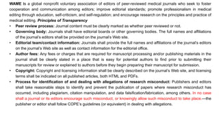 WAME is a global nonprofit voluntary association of editors of peer-reviewed medical journals who seek to foster
cooperation and communication among editors; improve editorial standards; promote professionalism in medical
editing through education, self-criticism, and self-regulation; and encourage research on the principles and practice of
medical editing. Principles of Transparency
• Peer review process: Journal content must be clearly marked as whether peer reviewed or not.
• Governing body: Journals shall have editorial boards or other governing bodies. The full names and affiliations
of the journal’s editors shall be provided on the journal’s Web site.
• Editorial team/contact information: Journals shall provide the full names and affiliations of the journal’s editors
on the journal’s Web site as well as contact information for the editorial office.
• Author fees: Any fees or charges that are required for manuscript processing and/or publishing materials in the
journal shall be clearly stated in a place that is easy for potential authors to find prior to submitting their
manuscripts for review or explained to authors before they begin preparing their manuscript for submission.
• Copyright: Copyright and licensing information shall be clearly described on the journal’s Web site, and licensing
terms shall be indicated on all published articles, both HTML and PDFs.
• Process for identification of and dealing with allegations of research misconduct: Publishers and editors
shall take reasonable steps to identify and prevent the publication of papers where research misconduct has
occurred, including plagiarism, citation manipulation, and data falsification/fabrication, among others. In no case
shall a journal or its editors encourage such misconduct, or knowingly allow such misconduct to take place.—the
publisher or editor shall follow COPE’s guidelines (or equivalent) in dealing with allegations.
 