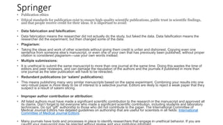 Springer
• Publication ethics
• Ethical standards for publication exist to ensure high-quality scientific publications, public trust in scientific findings,
and that people receive credit for their ideas. It is important to avoid:
• Data fabrication and falsification:
• Data fabrication means the researcher did not actually do the study, but faked the data. Data falsification means the
researcher did the experiment, but then changed some of the data.
• Plagiarism:
• Taking the ideas and work of other scientists without giving them credit is unfair and dishonest. Copying even one
sentence from someone else’s manuscript, or even one of your own that has previously been published, without proper
citation is considered plagiarism—use your own words instead.
• Multiple submissions:
• It is unethical to submit the same manuscript to more than one journal at the same time. Doing this wastes the time of
editors and peer reviewers, and can damage the reputation of the authors and the journals if published in more than
one journal as the later publication will have to be retracted.
• Redundant publications (or ‘salami’ publications):
• This means publishing many very similar manuscripts based on the same experiment. Combining your results into one
very robust paper is more likely to be of interest to a selective journal. Editors are likely to reject a weak paper that they
suspect is a result of salami slicing.
• Improper author contribution or attribution:
• All listed authors must have made a significant scientific contribution to the research in the manuscript and approved all
its claims. Don’t forget to list everyone who made a significant scientific contribution, including students and laboratory
technicians. Do not “gift” authorship to those who did not contribute to the paper. The International Committee of
Medical Journal Editors has detailed guidelines on authorship that are useful for scientists in all fields: International
Committee of Medical Journal Editors.
• Many journals have tools and processes in place to identify researchers that engage in unethical behavior. If you are
 
