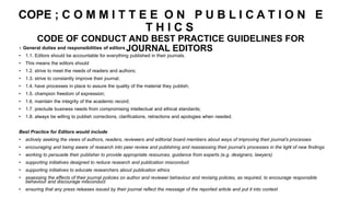 COPE ; C O M M I T T E E O N P U B L I C A T I O N E
T H I C S
CODE OF CONDUCT AND BEST PRACTICE GUIDELINES FOR
JOURNAL EDITORS
1. General duties and responsibilities of editors
• 1.1. Editors should be accountable for everything published in their journals.
• This means the editors should
• 1.2. strive to meet the needs of readers and authors;
• 1.3. strive to constantly improve their journal;
• 1.4. have processes in place to assure the quality of the material they publish;
• 1.5. champion freedom of expression;
• 1.6. maintain the integrity of the academic record;
• 1.7. preclude business needs from compromising intellectual and ethical standards;
• 1.8. always be willing to publish corrections, clarifications, retractions and apologies when needed.
Best Practice for Editors would include
• actively seeking the views of authors, readers, reviewers and editorial board members about ways of improving their journal’s processes
• encouraging and being aware of research into peer review and publishing and reassessing their journal’s processes in the light of new findings
• working to persuade their publisher to provide appropriate resources, guidance from experts (e.g. designers, lawyers)
• supporting initiatives designed to reduce research and publication misconduct
• supporting initiatives to educate researchers about publication ethics
• assessing the effects of their journal policies on author and reviewer behaviour and revising policies, as required, to encourage responsible
behaviour and discourage misconduct
• ensuring that any press releases issued by their journal reflect the message of the reported article and put it into context
 