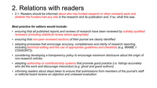 2. Relations with readers
• 2.1. Readers should be informed about who has funded research or other scholarly work and
whether the funders had any role in the research and its publication and, if so, what this was.
Best practice for editors would include:
• ensuring that all published reports and reviews of research have been reviewed by suitably qualified
reviewers (including statistical review where appropriate)
• ensuring that non-peer-reviewed sections of their journal are clearly identified
• adopting processes that encourage accuracy, completeness and clarity of research reporting
including technical editing and the use of appropriate guidelines and checklists (e.g. MIAME,1
CONSORT2)
• considering developing a transparency policy to encourage maximum disclosure about the origin of
non-research articles
• adopting authorship or contributorship systems that promote good practice (i.e. listings accurately
who did the work and discourage misconduct (e.g. ghost and guest authors)
• informing readers about steps taken to ensure that submissions from members of the journal’s staff
or editorial board receive an objective and unbiased evaluation
 