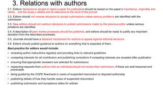 3. Relations with authors
3.1. Editors’ decisions to accept or reject a paper for publication should be based on the paper’s importance, originality and
clarity, and the study’s validity and its relevance to the remit of the journal.
3.2. Editors should not reverse decisions to accept submissions unless serious problems are identified with the
submission.
3.3. New editors should not overturn decisions to publish submissions made by the previous editor unless serious
problems are identified.
3.4. A description of peer review processes should be published, and editors should be ready to justify any important
deviation from the described processes.
3.5. Journals should have a declared mechanism for authors to appeal against editorial decisions.
3.6. Editors should publish guidance to authors on everything that is expected of them.
Best practice for editors would include:
• reviewing author instructions regularly and providing links to relevant guidelines
• competing interests for all contributors and publishing corrections if competing interests are revealed after publication
• ensuring that appropriate reviewers are selected for submissions
• respecting requests from authors that an individual should not review their submission, if these are well-reasoned and
practicable
• being guided by the COPE flowcharts in cases of suspected misconduct or disputed authorship
• publishing details of how they handle cases of suspected misconduct
• publishing submission and acceptance dates for articles
 