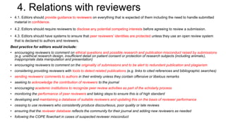 4. Relations with reviewers
• 4.1. Editors should provide guidance to reviewers on everything that is expected of them including the need to handle submitted
material in confidence.
• 4.2. Editors should require reviewers to disclose any potential competing interests before agreeing to review a submission.
• 4.3. Editors should have systems to ensure that peer reviewers’ identities are protected unless they use an open review system
that is declared to authors and reviewers.
Best practice for editors would include:
• encouraging reviewers to comment on ethical questions and possible research and publication misconduct raised by submissions
(e.g. unethical research design, insufficient detail on patient consent or protection of research subjects (including animals),
inappropriate data manipulation and presentation)
• encouraging reviewers to comment on the originality of submissions and to be alert to redundant publication and plagiarism
• considering providing reviewers with tools to detect related publications (e.g. links to cited references and bibliographic searches)
• sending reviewers’ comments to authors in their entirety unless they contain offensive or libelous remarks
• seeking to acknowledge the contribution of reviewers to the journal
• encouraging academic institutions to recognize peer review activities as part of the scholarly process
• monitoring the performance of peer reviewers and taking steps to ensure this is of high standard
• developing and maintaining a database of suitable reviewers and updating this on the basis of reviewer performance
• ceasing to use reviewers who consistently produce discourteous, poor quality or late reviews
• ensuring that the reviewer database reflects the community for their journal and adding new reviewers as needed
• following the COPE flowchart in cases of suspected reviewer misconduct
 