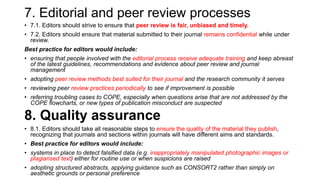 7. Editorial and peer review processes
• 7.1. Editors should strive to ensure that peer review is fair, unbiased and timely.
• 7.2. Editors should ensure that material submitted to their journal remains confidential while under
review.
Best practice for editors would include:
• ensuring that people involved with the editorial process receive adequate training and keep abreast
of the latest guidelines, recommendations and evidence about peer review and journal
management
• adopting peer review methods best suited for their journal and the research community it serves
• reviewing peer review practices periodically to see if improvement is possible
• referring troubling cases to COPE, especially when questions arise that are not addressed by the
COPE flowcharts, or new types of publication misconduct are suspected
8. Quality assurance
• 8.1. Editors should take all reasonable steps to ensure the quality of the material they publish,
recognizing that journals and sections within journals will have different aims and standards.
• Best practice for editors would include:
• systems in place to detect falsified data (e.g. inappropriately manipulated photographic images or
plagiarised text) either for routine use or when suspicions are raised
• adopting structured abstracts, applying guidance such as CONSORT2 rather than simply on
aesthetic grounds or personal preference
 