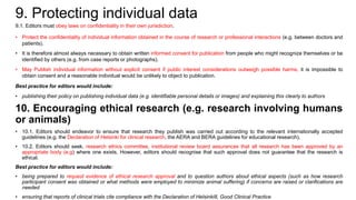 9. Protecting individual data
9.1. Editors must obey laws on confidentiality in their own jurisdiction.
• Protect the confidentiality of individual information obtained in the course of research or professional interactions (e.g. between doctors and
patients).
• It is therefore almost always necessary to obtain written informed consent for publication from people who might recognize themselves or be
identified by others (e.g. from case reports or photographs).
• May Publish individual information without explicit consent if public interest considerations outweigh possible harms, it is impossible to
obtain consent and a reasonable individual would be unlikely to object to publication.
Best practice for editors would include:
• publishing their policy on publishing individual data (e.g. identifiable personal details or images) and explaining this clearly to authors
10. Encouraging ethical research (e.g. research involving humans
or animals)
• 10.1. Editors should endeavor to ensure that research they publish was carried out according to the relevant internationally accepted
guidelines (e.g. the Declaration of Helsinki for clinical research, the AERA and BERA guidelines for educational research).
• 10.2. Editors should seek. research ethics committee, institutional review board assurances that all research has been approved by an
appropriate body (e.g) where one exists. However, editors should recognise that such approval does not guarantee that the research is
ethical.
Best practice for editors would include:
• being prepared to request evidence of ethical research approval and to question authors about ethical aspects (such as how research
participant consent was obtained or what methods were employed to minimize animal suffering) if concerns are raised or clarifications are
needed
• ensuring that reports of clinical trials cite compliance with the Declaration of Helsinki8, Good Clinical Practice
 