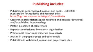 Publishing includes:
• Publishing in peer-reviewed journals and books. UGC-CARE
(Consortium for Academic and Research Ethic
https://ugccare.unipune.ac.in/apps1/home/index
• Conference presentations (peer-reviewed and non peer-reviewed)
and/or published in proceedings
• Posters presented at conferences
• Reports commissioned by external organizations
• Promotional reports and materials on research
• Articles in the popular press and other media
• Publication in web-based journals and project web sites
 