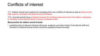 Conflicts of interest
17.1. Editors should have systems for managing their own conflicts of interest as well as those of their
staff, authors, reviewers and editorial board members.
17.2. Journals should have a declared process for handling submissions from the editors, employees
or members of the editorial board to ensure unbiased review
Best practice for editors would include:
• publishing lists of relevant interests (financial, academic and other kinds) of all editorial staff and
members of editorial boards (which should be updated at least annually)
 